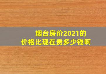 烟台房价2021的价格比现在贵多少钱啊