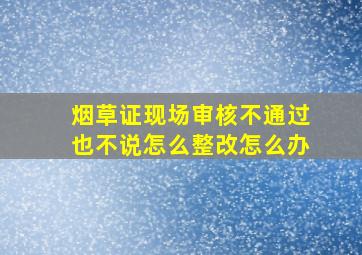 烟草证现场审核不通过也不说怎么整改怎么办