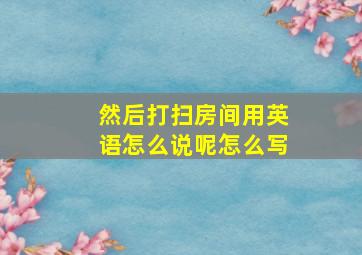 然后打扫房间用英语怎么说呢怎么写