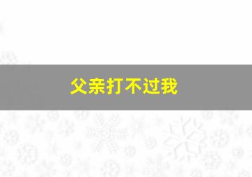 父亲打不过我