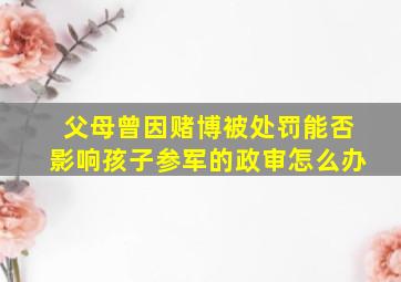 父母曾因赌博被处罚能否影响孩子参军的政审怎么办