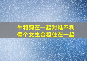 牛和狗在一起对谁不利俩个女生合租住在一起