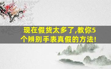 现在假货太多了,教你5个辨别手表真假的方法!