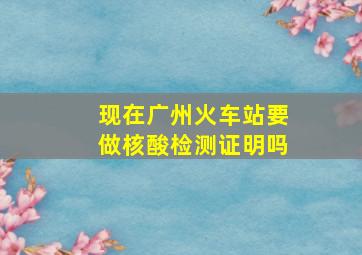 现在广州火车站要做核酸检测证明吗