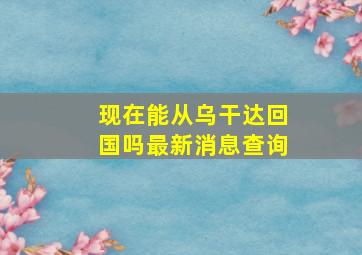 现在能从乌干达回国吗最新消息查询