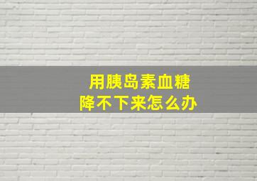 用胰岛素血糖降不下来怎么办