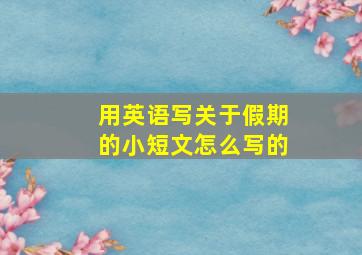 用英语写关于假期的小短文怎么写的