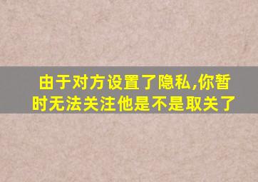 由于对方设置了隐私,你暂时无法关注他是不是取关了