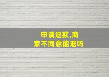 申请退款,商家不同意能退吗