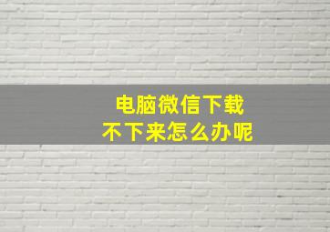 电脑微信下载不下来怎么办呢