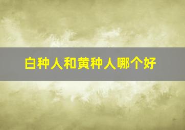 白种人和黄种人哪个好