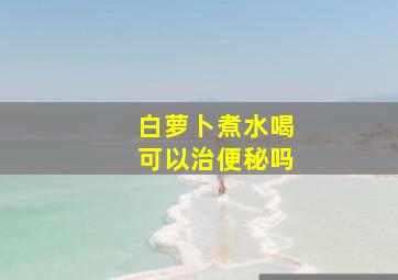 白萝卜煮水喝可以治便秘吗