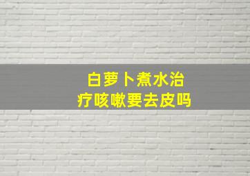 白萝卜煮水治疗咳嗽要去皮吗