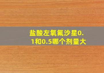 盐酸左氧氟沙星0.1和0.5哪个剂量大