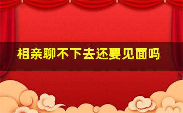 相亲聊不下去还要见面吗