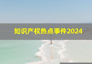 知识产权热点事件2024