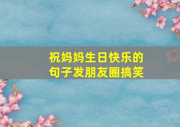 祝妈妈生日快乐的句子发朋友圈搞笑