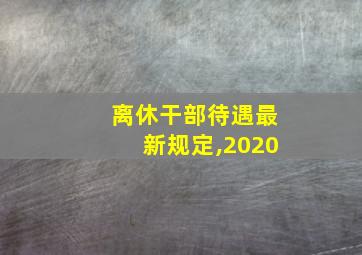 离休干部待遇最新规定,2020