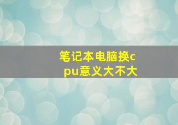 笔记本电脑换cpu意义大不大