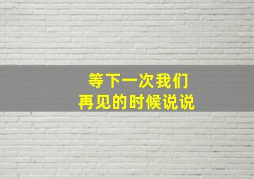 等下一次我们再见的时候说说