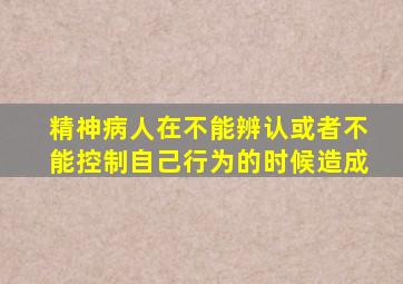 精神病人在不能辨认或者不能控制自己行为的时候造成