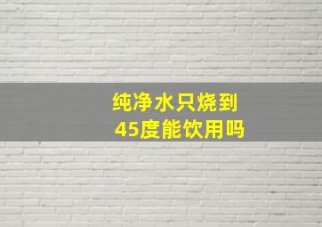 纯净水只烧到45度能饮用吗