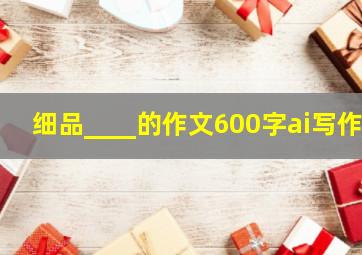 细品____的作文600字ai写作