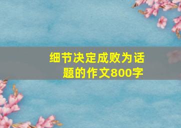 细节决定成败为话题的作文800字