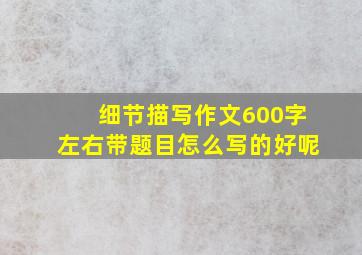 细节描写作文600字左右带题目怎么写的好呢