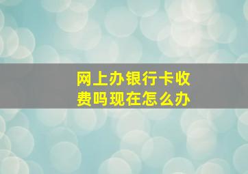 网上办银行卡收费吗现在怎么办