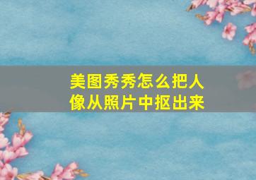 美图秀秀怎么把人像从照片中抠出来