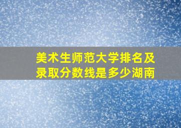 美术生师范大学排名及录取分数线是多少湖南