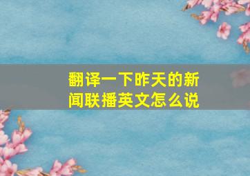 翻译一下昨天的新闻联播英文怎么说