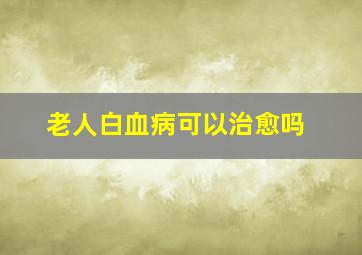 老人白血病可以治愈吗