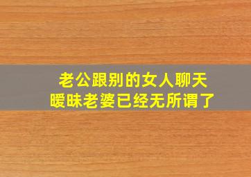 老公跟别的女人聊天暧昧老婆已经无所谓了