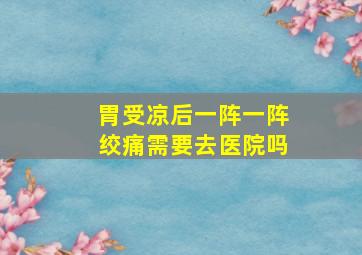 胃受凉后一阵一阵绞痛需要去医院吗