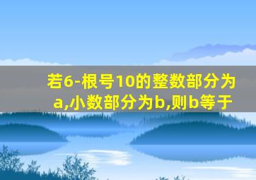 若6-根号10的整数部分为a,小数部分为b,则b等于