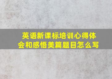 英语新课标培训心得体会和感悟美篇题目怎么写