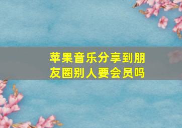 苹果音乐分享到朋友圈别人要会员吗