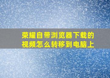 荣耀自带浏览器下载的视频怎么转移到电脑上