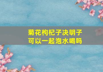 菊花枸杞子决明子可以一起泡水喝吗