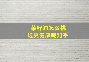 菜籽油怎么挑选更健康呢知乎