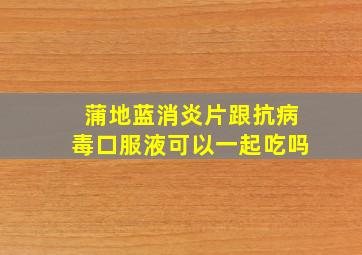 蒲地蓝消炎片跟抗病毒口服液可以一起吃吗