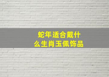 蛇年适合戴什么生肖玉佩饰品