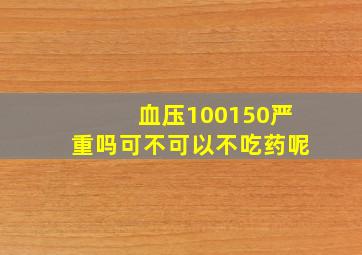 血压100150严重吗可不可以不吃药呢