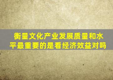 衡量文化产业发展质量和水平最重要的是看经济效益对吗