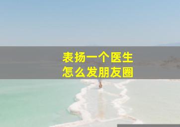 表扬一个医生怎么发朋友圈