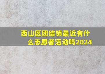 西山区团结镇最近有什么志愿者活动吗2024