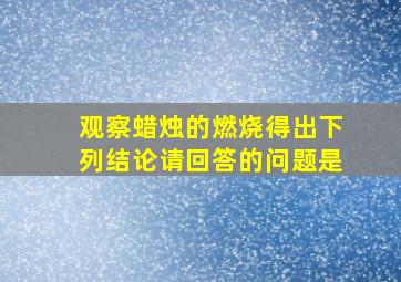 观察蜡烛的燃烧得出下列结论请回答的问题是