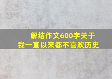 解结作文600字关于我一直以来都不喜欢历史